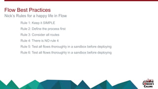 Rule 1: Keep it SIMPLE
Rule 2: Define the process first
Rule 3: Consider all routes
Rule 4: There is NO rule 4
Rule 5: Test all flows thoroughly in a sandbox before deploying
Rule 6: Test all flows thoroughly in a sandbox before deploying
Nick’s Rules for a happy life in Flow
Flow Best Practices
 