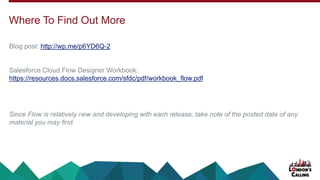 Blog post: http://wp.me/p6YD6Q-2
Salesforce Cloud Flow Designer Workbook:
https://resources.docs.salesforce.com/sfdc/pdf/workbook_flow.pdf
Since Flow is relatively new and developing with each release, take note of the posted date of any
material you may find.
Where To Find Out More
 