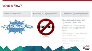 Power to the Admin! Fast Way to Deploy Process Only limit is your imagination!
What is Flow?
Move scheduled dates with
opportunity close date
Create a set of on-boarding
Tasks when an opportunity
closes
Automatically create follow-up
tasks from a task
Merge cases when two are
open at once for the same
customer
Set a customer score based on
lookup data
 