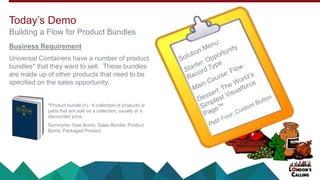 Business Requirement
Universal Containers have a number of product
bundles* that they want to sell. These bundles
are made up of other products that need to be
specified on the sales opportunity.
Today’s Demo
Building a Flow for Product Bundles
*Product bundle (n). A collection of products or
parts that are sold as a collection, usually at a
discounted price.
Synonyms: Sale Bomb; Sales Bundle; Product
Bomb; Packaged Product
 