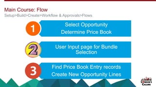 Select Opportunity
Determine Price Book
User Input page for Bundle
Selection
Find Price Book Entry records
Create New Opportunity Lines
Setup>Build>Create>Workflow & Approvals>Flows
Main Course: Flow
 