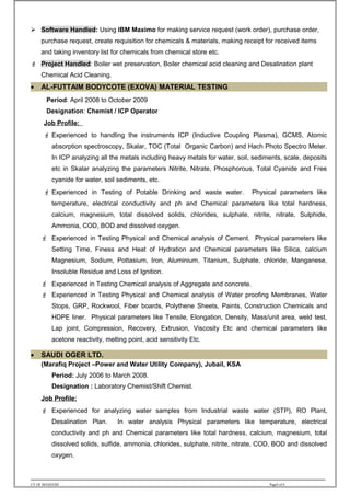  Software Handled: Using IBM Maximo for making service request (work order), purchase order,
purchase request, create requisition for chemicals & materials, making receipt for received items
and taking inventory list for chemicals from chemical store etc.
 Project Handled: Boiler wet preservation, Boiler chemical acid cleaning and Desalination plant
Chemical Acid Cleaning.
• AL-FUTTAIM BODYCOTE (EXOVA) MATERIAL TESTING
Period: April 2008 to October 2009
Designation: Chemist / ICP Operator
Job Profile:
 Experienced to handling the instruments ICP (Inductive Coupling Plasma), GCMS, Atomic
absorption spectroscopy, Skalar, TOC (Total Organic Carbon) and Hach Photo Spectro Meter.
In ICP analyzing all the metals including heavy metals for water, soil, sediments, scale, deposits
etc in Skalar analyzing the parameters Nitrite, Nitrate, Phosphorous, Total Cyanide and Free
cyanide for water, soil sediments, etc.
 Experienced in Testing of Potable Drinking and waste water. Physical parameters like
temperature, electrical conductivity and ph and Chemical parameters like total hardness,
calcium, magnesium, total dissolved solids, chlorides, sulphate, nitrite, nitrate, Sulphide,
Ammonia, COD, BOD and dissolved oxygen.
 Experienced in Testing Physical and Chemical analysis of Cement. Physical parameters like
Setting Time, Finess and Heat of Hydration and Chemical parameters like Silica, calcium
Magnesium, Sodium, Pottasium, Iron, Aluminium, Titanium, Sulphate, chloride, Manganese,
Insoluble Residue and Loss of Ignition.
 Experienced in Testing Chemical analysis of Aggregate and concrete.
 Experienced in Testing Physical and Chemical analysis of Water proofing Membranes, Water
Stops, GRP, Rockwool, Fiber boards, Polythene Sheets, Paints, Construction Chemicals and
HDPE liner. Physical parameters like Tensile, Elongation, Density, Mass/unit area, weld test,
Lap joint, Compression, Recovery, Extrusion, Viscosity Etc and chemical parameters like
acetone reactivity, melting point, acid sensitivity Etc.
• SAUDI OGER LTD.
(Marafiq Project –Power and Water Utility Company), Jubail, KSA
Period: July 2006 to March 2008.
Designation : Laboratory Chemist/Shift Chemist.
Job Profile:
 Experienced for analyzing water samples from Industrial waste water (STP), RO Plant,
Desalination Plan. In water analysis Physical parameters like temperature, electrical
conductivity and ph and Chemical parameters like total hardness, calcium, magnesium, total
dissolved solids, sulfide, ammonia, chlorides, sulphate, nitrite, nitrate, COD, BOD and dissolved
oxygen.
CV OF MANEESH Page4 of 6
 