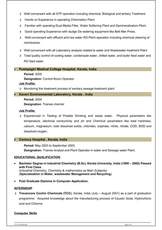  Well conversant with all STP operation including chemical, Biological and tertiary Treatment.
 Hands on Experience in operating Chlorination Plant.
 Familiar with operating Dual Media Filter, Water Softening Plant and Demineralization Plant.
 Good operating Experience with sludge De watering equipment like Belt filter Press.
 Well conversant with effluent and raw water RO Plant operation including chemical cleaning of
membranes.
 Well conversant with all Laboratory analysis related to water and Wastewater treatment Plant.
 Total quality control of cooling water, condensate water, chilled water, and boiler feed water and
RO feed water.
• Pushpagiri Medical College Hospital, Kerala, India.
Period: 2005
Designation: Control Room Operator
Job Profile:
 Monitoring the treatment process of sanitary sewage treatment plant.
• Kaveri Environmental Laboratory, Kerala , India
Period: 2004
Designation: Trainee chemist
Job Profile:
 Experienced in Testing of Potable Drinking and waste water. Physical parameters like
temperature, electrical conductivity and ph and Chemical parameters like total hardness,
calcium, magnesium, total dissolved solids, chlorides, sulphate, nitrite, nitrate, COD, BOD and
dissolved oxygen.
•
• Century Hospital , Kerala, India
Period: May 2003 to September 2003.
Designation: Trainee Analyst and Plant Operator in water and Sewage water Plant.
EDUCATIONAL QUALIFICATION
• Bachelor Degree in Industrial Chemistry (B.Sc), Kerala University, India (1999 – 2002) Passed
with First Class.
(Industrial Chemistry, Chemistry & mathematics as Main Subjects)
(Specialization in Water, wastewater Management and Recycling)
• Post Graduate Diploma in Computer Application.
INTERNSHIP
 Travancore Cochin Chemicals (TCC), Kerala, India (July – August 2001) as a part of graduation
programme. Acquired knowledge about the manufacturing process of Caustic Soda, Hydrochloric
acid and Chlorine.
Computer Skills
.
CV OF MANEESH Page5 of 6
 