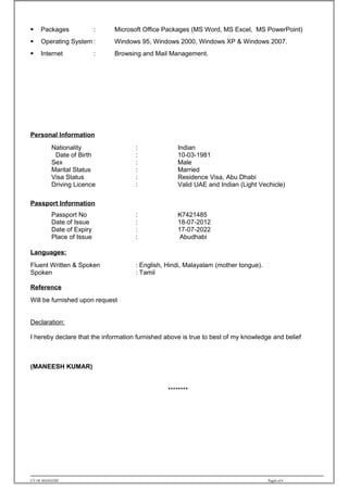  Packages : Microsoft Office Packages (MS Word, MS Excel, MS PowerPoint)
 Operating System : Windows 95, Windows 2000, Windows XP & Windows 2007.
 Internet : Browsing and Mail Management.
Personal Information
Nationality : Indian
Date of Birth : 10-03-1981
Sex : Male
Marital Status : Married
Visa Status : Residence Visa, Abu Dhabi
Driving Licence : Valid UAE and Indian (Light Vechicle)
Passport Information
Passport No : K7421485
Date of Issue : 18-07-2012
Date of Expiry : 17-07-2022
Place of Issue : Abudhabi
Languages:
Fluent Written & Spoken : English, Hindi, Malayalam (mother tongue).
Spoken : Tamil
Reference
Will be furnished upon request
Declaration:
I hereby declare that the information furnished above is true to best of my knowledge and belief
(MANEESH KUMAR)
********
CV OF MANEESH Page6 of 6
 