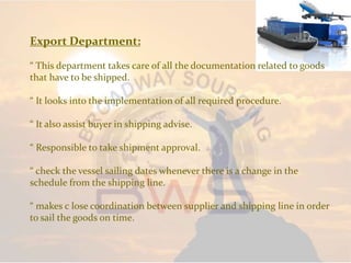 Export Department:
“ This department takes care of all the documentation related to goods
that have to be shipped.
“ It looks into the implementation of all required procedure.
“ It also assist buyer in shipping advise.
“ Responsible to take shipment approval.
“ check the vessel sailing dates whenever there is a change in the
schedule from the shipping line.
“ makes c lose coordination between supplier and shipping line in order
to sail the goods on time.
 