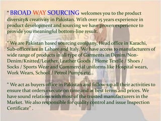 “ BROAD WAY SOURCING welcomes you to the product
diversity& creativity in Pakistan. With over 15 years experience in
product development and sourcing we have proven experience to
provide you meaningful bottom-line result.
“ We are Pakistan based sourcing company, Head office in Karachi,
Sub-offices are in Lahore and Italy. We have access to manufacturers of
wide range of products in all type of Garments in Denim/Non-
Denim/Knitted/Leather, Leather Goods / Home Textile / Shoes /
Socks / Sports Wear and Commercial uniforms like Hospital wears,
Work Wears, School / Petrol Pumps etc…
“ We act as buyers office in Pakistan and follow-up all their activities to
ensure that orders execute on time and at best terms and prices. We
have sound relations with most of the trusted manufacturers in the
Market. We also responsible for quality control and issue Inspection
Certificate” .
 