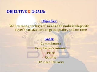 OBJECTIVE & GOALS:-
Objective:
We Source as per buyers’ needs and make it ship with
buyer’s satisfaction on good quality and on time
Goals:
• Commitment
• Keep Buyer’s interest
• Price
• Quality
• ON time Delivery
 