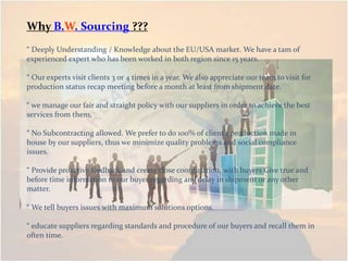 Why B.W. Sourcing ???
“ Deeply Understanding / Knowledge about the EU/USA market. We have a tam of
experienced expert who has been worked in both region since 15 years.
“ Our experts visit clients 3 or 4 times in a year. We also appreciate our team to visit for
production status recap meeting before a month at least from shipment date.
“ we manage our fair and straight policy with our suppliers in order to achieve the best
services from them,
“ No Subcontracting allowed. We prefer to do 100% of client’s production made in
house by our suppliers, thus we minimize quality problems and social compliance
issues.
“ Provide proactive feedback and create close coordination with buyers Give true and
before time information to our buyer regarding any delay in shipment or any other
matter.
“ We tell buyers issues with maximum solutions options.
“ educate suppliers regarding standards and procedure of our buyers and recall them in
often time.
 