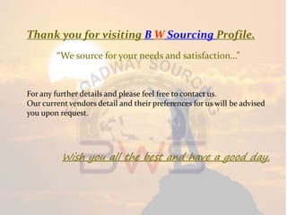 Thank you for visiting B W Sourcing Profile.
“We source for your needs and satisfaction…”
For any further details and please feel free to contact us.
Our current vendors detail and their preferences for us will be advised
you upon request.
Wish you all the best and have a good day.
 