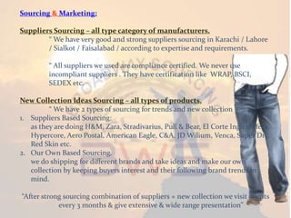 Sourcing & Marketing:
Suppliers Sourcing – all type category of manufacturers.
“ We have very good and strong suppliers sourcing in Karachi / Lahore
/ Sialkot / Faisalabad / according to expertise and requirements.
“ All suppliers we used are compliance certified. We never use
incompliant suppliers . They have certification like WRAP, BSCI,
SEDEX etc.
New Collection Ideas Sourcing – all types of products.
“ We have 2 types of sourcing for trends and new collection
1. Suppliers Based Sourcing:
as they are doing H&M, Zara, Stradivarius, Pull & Bear, El Corte Ingles, Sfera,
Hypercore, Aero Postal, American Eagle, C&A, JD Wilium, Venca, Super Dry,
Red Skin etc.
2. Our Own Based Sourcing.
we do shipping for different brands and take ideas and make our own
collection by keeping buyers interest and their following brand trends in
mind.
“After strong sourcing combination of suppliers + new collection we visit clients
every 3 months & give extensive & wide range presentation”
 
