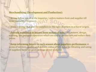 Merchandising (Development and Production):
“ Strong follow ups of al the inquiries / orders matters from and supplier till
order maturity / Shipment.
“ Make a strong T&A plan for suppliers in the right direction to achieve targets.
“ Provide assistance to buyers from technical side. Like pattern, design,
washing, use garments operation which are easy in production and reduce their
prices.
“ Keep informing buyers in each season about suppliers performance in
terms of services, quality and delivery status which helps for filtrating and rating
of suppliers based on good, average or not workable.
 