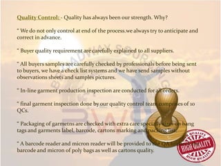 Quality Control: - Quality has always been our strength. Why?
“ We do not only control at end of the process.we always try to anticipate and
correct in advance.
“ Buyer quality requirement are carefully explained to all suppliers.
“ All buyers samples are carefully checked by professionals before being sent
to buyers, we have a check list systems and we have send samples without
observations sheets and samples pictures.
“ In-line garment production inspection are conducted for all orders.
“ final garment inspection done by our quality control team comprises of 10
QCs.
“ Packaging of garmetns are checked with extra care specially sizes on hang
tags and garments label, barcode, cartons marking and packing list.
“ A barcode reader and micron reader will be provided to the QA to check the
barcode and micron of poly bags as well as cartons quality.
 