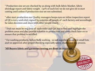 “ Production size set are checked by us along with bulk fabric blanket, fabric
shrinkage report and fabric weight . (30% of each lot) we do not give ok to start
cutting until unless if production size set not submitted.
“ after start production our Quality managers keeps eyes on inline inspection report
of QCs every week duly signed by concerns all people of each factory and accordingly
he takes decesion and share with other people timely.
“ Trial run must be required of each order and QA has to find and highlight the
problem areas and also provide solution to production and cross check later on to
ensure that problem is rectified.
“ For washing products, before bulk washing , we ask suppliers to submit small lots
and we approved after proper checking especially specs, shades and dry process.
“All Buyers fabric and garments testing are done on our coast.
 