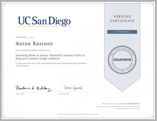 NOVEMBER 11, 2014
Anton Kosinov
Learning How to Learn: Powerful mental tools to
help you master tough subjects
a 4 week online non-credit course authorized by University of California, San Diego and offered
through Coursera
has successfully completed with distinction
Barb Oakley Terry Sejnowski
Verify at coursera.org/verify/UE8NMZ9TES
Coursera has confirmed the identity of this individual and
their participation in the course.
This certificate does not confer UCSD credit or student status.
 