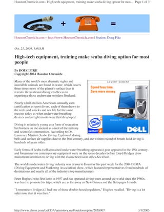 HoustonChronicle.com -- http://www.HoustonChronicle.com | Section: Doug Pike
Oct. 21, 2004, 1:03AM
High-tech equipment, training make scuba diving option for most
people
By DOUG PIKE
Copyright 2004 Houston Chronicle
Many of the world's most dramatic sights and
incredible animals are found in water, which covers
three times more of the planet's surface than it
reveals. Recreational diving enables us to
experience those underwater wonders firsthand.
Nearly a half-million Americans annually earn
certification as sport divers, each of them drawn to
the reefs and wrecks and sea life for the same
reasons today as when underwater breathing
devices and airtight masks were first developed.
Diving is relatively young as a form of recreation
but borders on the ancient as a tool of the military
and scientific communities. According to Dr.
Lawrence Martin's Scuba Diving Explained, diving
bells and surface air supplies date to the 16th century, and the written record of breath-hold diving is
hundreds of years older.
Early forms of scuba (self-contained underwater breathing apparatus) gear appeared in the 19th century,
and forerunners to contemporary equipment were on the scene decades before Lloyd Bridges drew
mainstream attention to diving with the classic television series Sea Hunt.
The world's underwater diving industry was drawn to Houston this past week for the 2004 DEMA
(Diving Equipment and Marketing Association) show, which featured representatives from hundreds of
destinations and nearly all of the industry's top manufacturers.
Peter Hughes, who first dove in 1957 and has operated diving tours around the world since the 1960s,
was here to promote his trips, which are as far away as New Guinea and the Galapagos Islands.
"I remember (Bridges); I had one of those double-hosed regulators," Hughes recalled. "Diving is a lot
safer now than it was then."
A D V E R T I S E M E N T
Page 1 of 3HoustonChronicle.com - High-tech equipment, training make scuba diving option for mos...
3/1/2005http://www.chron.com/cs/CDA/printstory.mpl/outdoors/pike/2858907
 