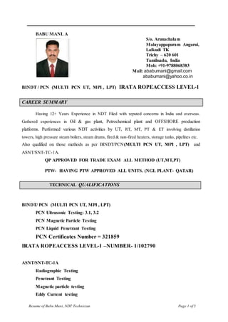 Resume of Babu Mani, NDT Technician Page 1 of 5
_________________________________________________________________________
BABU MANI. A
S/o. Arunachalam
Malayappapuram Angarai,
Lalkudi TK
Trichy – 620 601
Tamilnadu, India
Mob: +91-9788068383
Mail: ababumani@gmail.com
ababumani@yahoo.co.in
BINDT / PCN (MULTI PCN UT, MPI , LPT) IRATA ROPEACCESS LEVEL-1
CAREER SUMMARY
Having 12+ Years Experience in NDT Filed with reputed concerns in India and overseas.
Gathered experiences in Oil & gas plant, Petrochemical plant and OFFSHORE production
platforms. Performed various NDT activities by UT, RT, MT, PT & ET involving distillation
towers, high pressure steam boilers, steam drums, fired & non-fired heaters, storage tanks, pipelines etc.
Also qualified on those methods as per BINDT/PCN(MULTI PCN UT, MPI , LPT) and
ASNT/SNT-TC-1A.
QP APPROVED FOR TRADE EXAM ALL METHOD (UT,MT,PT)
PTW- HAVING PTW APPROVED ALL UNITS. (NGL PLANT- QATAR)
TECHNICAL QUALIFICATIONS
BINDT/ PCN (MULTI PCN UT, MPI , LPT)
PCN Ultrasonic Testing: 3.1, 3.2
PCN Magnetic Particle Testing
PCN Liquid Penetrant Testing
PCN Certificates Number = 321859
IRATA ROPEACCESS LEVEL-1 –NUMBER- 1/102790
ASNT/SNT-TC-1A
Radiographic Testing
Penetrant Testing
Magnetic particle testing
Eddy Current testing
 