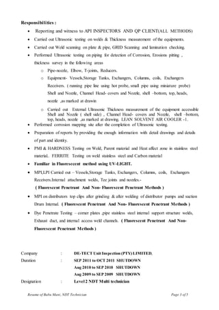 Resume of Babu Mani, NDT Technician Page 3 of 5
Responsibilities :
 Reporting and witness to API INSPECTORS AND QP CLIENT(ALL METHODS)
 Carried out Ultrasonic testing on welds & Thickness measurement of the equipments.
 Carried out Weld scanning on plate & pipe, GRID Scanning and lamination checking.
 Performed Ultrasonic testing on piping for detection of Corrosion, Erosions pitting ,
thickness survey in the following areas
o Pipe-nozzle, Elbow, T-joints, Reducers.
o Equipment- Vessels,Storage Tanks, Exchangers, Columns, coils, Exchangers
Receivers. ( running pipe line using hot probe, small pipe using miniature probe)
Shell and Nozzle, Channel Head- covers and Nozzle, shell –bottom, top, heads,
nozzle ,as marked at drawin
o Carried out External Ultrasonic Thickness measurement of the equipment accessible
Shell and Nozzle ( shell side) , Channel Head- covers and Nozzle, shell –bottom,
top, heads, nozzle ,as marked at drawing. LEAN SOLVENT AIR COOLER -1.
 Performed corrosion mapping site after the completion of Ultrasonic testing.
 Preparation of reports by providing the enough information with detail drawings and details
of part and identity.
 PMI & HARDNESS Testing on Weld, Parent material and Heat affect zone in stainless steel
material.. FERRITE Testing on weld stainless steel and Carbon material
 Familiar in Fluoresecent method using UV-LIGHT.
 MPI,LPI Carried out – Vessels,Storage Tanks, Exchangers, Columns, coils, Exchangers
Receivers.Internal attachment welds, Tee joints and nozzles.-
( Fluorescent Penetrant And Non- Fluorescent Penetrant Methods )
 MPI on distributors top clips after grinding & after welding of distributor pumps and suction
Drum Internal. ( Fluorescent Penetrant And Non- Fluorescent Penetrant Methods )
 Dye Penetrate Testing – corner plates ,pipe stainless steel internal support structure welds,
Exhaust duct, and internal access weld channels. ( Fluorescent Penetrant And Non-
Fluorescent Penetrant Methods )
Company : DE-TECT Unit Inspection (PTY) LIMITED,
Duration : SEP 2011 to OCT 2011 SHUTDOWN
Aug 2010 to SEP 2010 SHUTDOWN
Aug 2009 to SEP 2009 SHUTDOWN
Designation : Level 2 NDT Multi technician
 