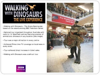 • Walking wit h Dinosaurs - The Arena Spect acular,
based on t he award-winning BBC Television Series
• Nat ional t our organised t hroughout Aust ralia wit h
visit s t o 14 West field cent res feat uring premier of
animat ronic dinosaurs in any locat ion (see image)
• Tour was a major at t ract ion in every cent re
• Achieved Prime t ime TV coverage on local news in
every st at e
• Tour achieved direct increase in t icket sales
• Walking wit h Dinosaurs was a sell out t our
 