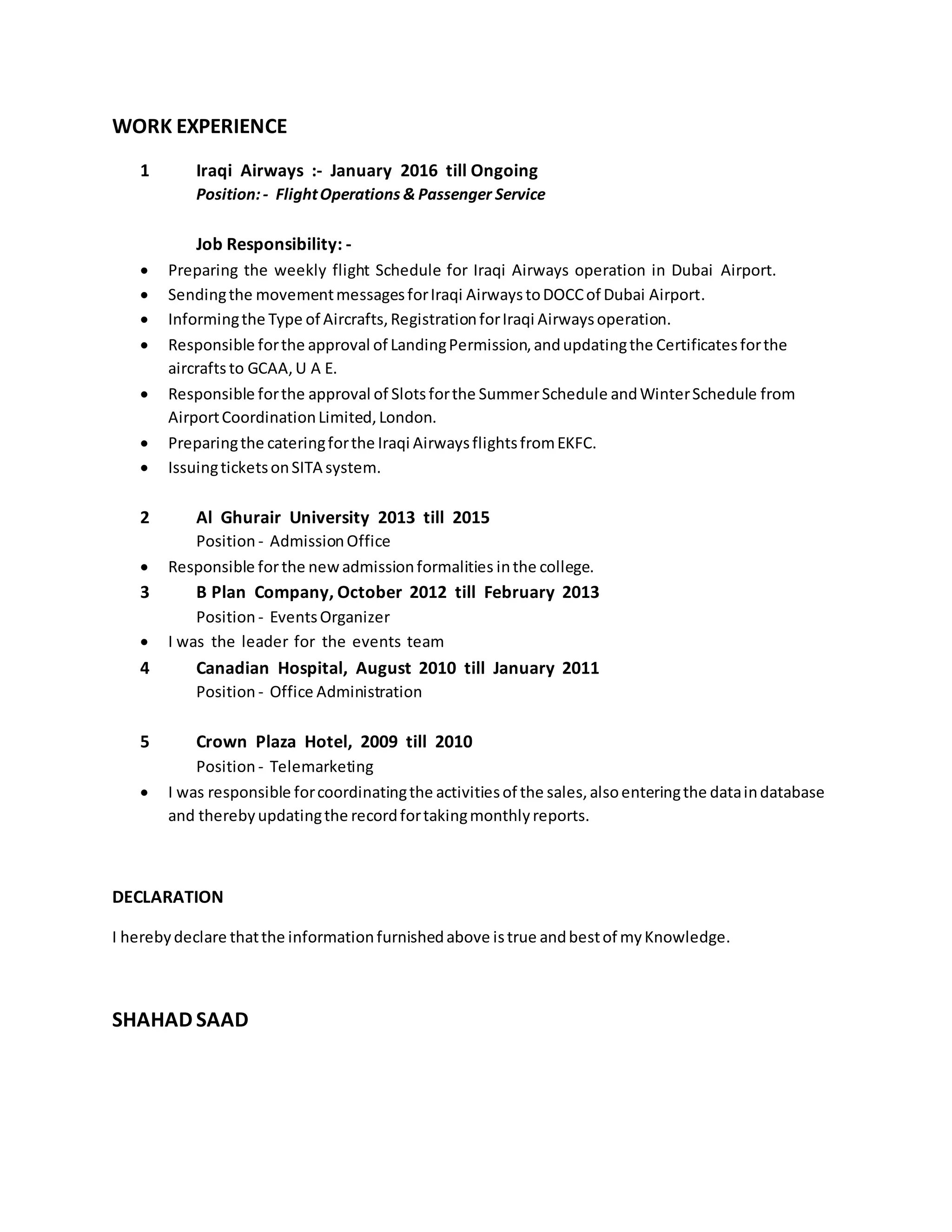 WORK EXPERIENCE
1 Iraqi Airways :- January 2016 till Ongoing
Position:- FlightOperations & Passenger Service
Job Responsibility: -
 Preparing the weekly flight Schedule for Iraqi Airways operation in Dubai Airport.
 Sendingthe movementmessagesforIraqi AirwaystoDOCCof Dubai Airport.
 Informingthe Type of Aircrafts,RegistrationforIraqi Airwaysoperation.
 Responsible forthe approval of LandingPermission,andupdatingthe Certificatesforthe
aircraftsto GCAA,U A E.
 Responsible forthe approval of Slotsforthe SummerSchedule andWinterSchedule from
AirportCoordinationLimited,London.
 Preparingthe cateringforthe Iraqi AirwaysflightsfromEKFC.
 IssuingticketsonSITA system.
2 Al Ghurair University 2013 till 2015
Position - AdmissionOffice
 Responsible forthe newadmissionformalities inthe college.
3 B Plan Company, October 2012 till February 2013
Position - EventsOrganizer
 I was the leader for the events team
4 Canadian Hospital, August 2010 till January 2011
Position - Office Administration
5 Crown Plaza Hotel, 2009 till 2010
Position - Telemarketing
 I was responsible forcoordinatingthe activitiesof the sales,alsoenteringthe dataindatabase
and therebyupdatingthe recordfortakingmonthlyreports.
DECLARATION
I herebydeclare thatthe informationfurnishedabove istrue andbestof myKnowledge.
SHAHAD SAAD
 