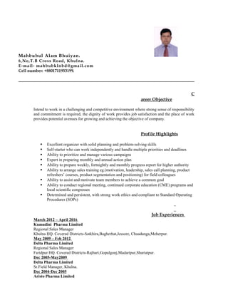 Mahbubul Alam Bhuiyan.
6,No,T.B Cross Road, Khulna.
E-mail- mahbubklnbd@gmail.com
Cell number: +8801711953199.
C
areer Objective
Intend to work in a challenging and competitive environment where strong sense of responsibility
and commitment is required, the dignity of work provides job satisfaction and the place of work
provides potential avenues for growing and achieving the objective of company.
Profile Highlights
 Excellent organizer with solid planning and problem-solving skills
 Self-starter who can work independently and handle multiple priorities and deadlines
 Ability to prioritize and manage various campaigns
 Expert in preparing monthly and annual action plan
 Ability to prepare weekly, fortnightly and monthly progress report for higher authority
 Ability to arrange sales training eg.(motivation, leadership, sales call planning, product
refreshers’ courses, product segmentation and positioning) for field colleagues
 Ability to assist and motivate team members to achieve a common goal
 Ability to conduct regional meeting, continued corporate education (CME) programs and
local scientific congresses
 Determined and persistent, with strong work ethics and compliant to Standard Operating
Procedures (SOPs)
Job Experiences
March 2012 – April 2016
Kumudini Pharma Limited
Regional Sales Manager
Khulna HQ. Covered Districts-Satkhira,Bagherhat,Jessore, Chuadanga,Meherpur.
May 2009 – Feb 2012
Delta Pharma Limited
Regional Sales Manager
Faridpur HQ. Covered Districts-Rajbari,Gopalgonj,Madaripur,Shariatpur.
Dec 2005-May2009
Delta Pharma Limited
Sr.Field Manager, Khulna.
Dec 2004-Dec 2005
Aristo Pharma Limited
 