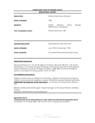 CURRICULUM VITAE OF CHARLES STAALS 
EDUCATIONAL HISTORY 
Charles Staals 
0827461179 email: vibeagra@gmail.com 
EDUCATION: 
Hillview High School (Durban) 
DATES ATTENDED: 1983 - 
SUBJECTS: 
English, Afrikaans, History, Biology, 
Mathematics, Geography 
Year Completed School : Hillview Senior Sec 1989 
FURTHER EDUCATION: 
Solid Gold FM / New Wave FM 
DATES ATTENDED: June 1996 To December 1996 
LEVEL ACHIEVED: Completed Radio Broadcasting Course 
Application experience: 
Microsoft Windows 3.11, 95, NT, 98; Millennium Edition, Microsoft Office 97 – 00, Novell 
Word Perfect, Lotus Notes, Microsoft Exchange and Outlook, Microsoft Internet Explorer, 
Internet Netscape Navigator, FTP Eppix and BATS, CABBS 2000 (Customer and Billing 
System), Chameleon (Invoicing system), iCAP, ITC, BSCS 
Accreditations and awards: 
VODAC Induction Course, VODAC PC orientation, VODAC Customer Service Training, 
VODAC Customer Service Excellence Award, VODACOM Network Training Certification 
VODACOM Top Performer of The Year Award – An incentive to Disney World, Orlando, 
USA 
IRIDIUM Certified Call Centre Agent, Project Manager on the Voice Platform, Certified 
Product 
Specialist, Certified Iridium Training Specialist 
Big Brother Africa 
Commissioned by the United Nations to help uplift and motivate the Big Brother Africa 
contestants 16th October 2008. See more on www.myspace.com/Score10 
 