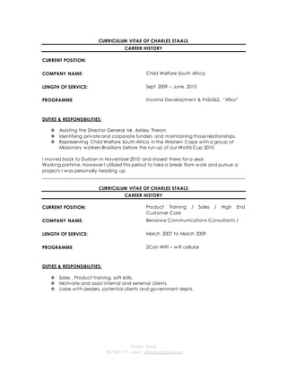 CURRICULUM VITAE OF CHARLES STAALS 
CAREER HISTORY 
Charles Staals 
0827461179 email: vibeagra@gmail.com 
CURRENT POSITION: 
COMPANY NAME: 
Child Welfare South Africa 
LENGTH OF SERVICE: 
Sept 2009 – June .2013 
PROGRAMME Income Development & Px2x365, “Aflos” 
DUTIES & RESPONSIBILITIES: 
 Assisting the Director General Mr. Ashley Theron 
 Identifying private and corporate funders and maintaining those relationships. 
 Representing Child Welfare South Africa in the Western Cape with a group of 
Missionary workers Brasilians before the run up of our World Cup 2010. 
I moved back to Durban in November 2010 and stayed there for a year. 
Working partime. However I utilized this period to take a break from work and pursue a 
projects I was personally heading up. 
______________________________________________________________________________________ 
CURRICULUM VITAE OF CHARLES STAALS 
CAREER HISTORY 
CURRENT POSITION: 
Product Training / Sales / High End 
Customer Care 
COMPANY NAME: 
Bensizwe Communications Consultants / 
LENGTH OF SERVICE: 
March 2007 to March 2009 
PROGRAMME 2Can WIFI – wifi cellular 
DUTIES & RESPONSIBILITIES: 
 Sales , Product training, soft skills. 
 Motivate and assist internal and external clients. 
 Liaise with dealers, potential clients and government depts. 
 