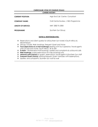 CURRICULUM VITAE OF CHARLES STAALS 
CAREER HISTORY 
Charles Staals 
0827461179 email: vibeagra@gmail.com 
CURRENT POSITION: 
High End Call Centre Consultant 
COMPANY NAME: 
Call Centre Nucleus / SSG Programme 
LENGTH OF SERVICE: 
MAY 2002 To 2005 
PROGRAMME Southern Sun Group 
DUTIES & RESPONSIBILITIES: 
 Reservations and client queries for all Southern Sun hotels in South Africa & 
Mozambique 
 Groups, E-mails, Web bookings, Frequent Guest and Voice 
 Tours Dept (Voice & e-mail bookings) dealing with Tour operators, Travel agents 
only (10 pax and more)- South Africa, UK & USA 
 E-mails – Worldwide e-mail bookings, queries and complaints & outbound calls 
 Web bookings -make reservations for web bookings only 
 Inbound calls (Voice) for guests’ reservations, travel agents & Southern Sun staff 
 Frequent Guest (Voice) assisting Frequent Guest members with redemptions, 
 Queries and complaints, Southern Sun staff as well 
______________________________________________________________________________________ 
 
