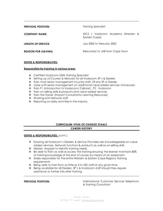 ______________________________________________________________________________________ 
Charles Staals 
0827461179 email: vibeagra@gmail.com 
PREVIOUS POSITION: 
Training Specialist 
COMPANY NAME: 
IDCS / Vadacom Academy (Western & 
Eastern Cape) 
LENGTH OF SERVICE: 
July 2000 to February 2002 
REASON FOR LEAVING: Relocated to JHB from Cape Town 
DUTIES & RESPONSIBILITIES: 
Responsible for training in various areas. 
 Certified Vodacom GSM Training Specialist 
 Setting up of Courses & Manuals for all Vodacom SP’s & Dealers 
 Train most senior management to junior staff. Of any SP or Dealer. 
 Liaise with senior management on additional value added services introduced 
 Train P1 (Introduction to Vodacom/ Cel lular) , P2 , Vodacom 
 Train on selling skills & products and value added services 
 Train the Trainer (Impact Consultants/ Learning Resources) 
 Working with Network staff 
 Reporting on daily activities in the industry 
CURRICULUM VITAE OF CHARLES STAALS 
CAREER HISTORY 
DUTIES & RESPONSIBILITIES: (cont.) 
 Ensuring all Vodacom’s Dealers & Service Providers are knowledgeable on value 
added services, Network functions & products as well as on selling skills 
 Mystery shopper to identify training needs. 
 Be able to Train as well as access the training ensuring the learner maintains 80% 
of training knowledge at the end of course by means of an assessment. 
 Solely responsible for the entire Western & Eastern Cape Regions Training 
requirements 
 Being able to train from as little as 3 to 250 staff at any given time. 
 Being available for all Dealers, SP’s & Vodacom staff should they require 
assistance or further info after training 
______________________________________________________________________________________ 
PREVIOUS POSITION: 
International Customer Services Telephonic 
& Training Consultant 
 