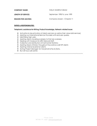 Charles Staals 
0827461179 email: vibeagra@gmail.com 
COMPANY NAME: 
Iridium Satellite Cellular 
LENGTH OF SERVICE: 
September 1998 To June 1999 
REASON FOR LEAVING: Company closed – Chapter 11 
DUTIES & RESPONSIBILITIES: 
Telephonic assistance for Billing, Product knowledge, Network related issues 
 Activation & de-activation of clients services as well as their value add services] 
 Assisting our International Service Providers with end user queries. 
 Identifying high users. 
 Assisting clients traveling overseas to that are overseas. 
 Dealing with Vodacom & MTN Network Staff. 
 Collection and distribution of Call Center Statistics 
 Assisting Head of States throughout the world as well VIP clients 
 Assisting internal & external clients 
 Acting Project Manager for Voicemail & Fax & Data. 
 Run 24 hour call centre 
______________________________________________________________________________________ 
 