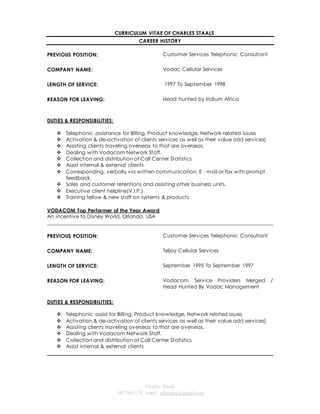 CURRICULUM VITAE OF CHARLES STAALS 
CAREER HISTORY 
Charles Staals 
0827461179 email: vibeagra@gmail.com 
PREVIOUS POSITION: 
Customer Services Telephonic Consultant 
COMPANY NAME: 
Vodac Cellular Services 
LENGTH OF SERVICE: 
1997 To September 1998 
REASON FOR LEAVING: Head hunted by Iridium Africa 
DUTIES & RESPONSIBILITIES: 
 Telephonic assistance for Billing, Product knowledge, Network related issues 
 Activation & de-activation of clients services as well as their value add services] 
 Assisting clients traveling overseas to that are overseas. 
 Dealing with Vodacom Network Staff. 
 Collection and distribution of Call Center Statistics 
 Assist internal & external clients 
 Corresponding, verbally via written communication, E - mail or fax with prompt 
feedback. 
 Sales and customer retentions and assisting other business units. 
 Executive client helpline(V.I.P.) 
 Training fellow & new staff on systems & products 
VODACOM Top Performer of the Year Award 
An incentive to Disney World, Orlando, USA 
______________________________________________________________________________________ 
PREVIOUS POSITION: 
Customer Services Telephonic Consultant 
COMPANY NAME: 
Teljoy Cellular Services 
LENGTH OF SERVICE: 
September 1995 To September 1997 
REASON FOR LEAVING: Vodacom Service Providers Merged / 
Head Hunted By Vodac Management 
DUTIES & RESPONSIBILITIES: 
 Telephonic assist for Billing, Product knowledge, Network related issues 
 Activation & de-activation of clients services as well as their value add services] 
 Assisting clients traveling overseas to that are overseas. 
 Dealing with Vodacom Network Staff. 
 Collection and distribution of Call Center Statistics 
 Assist internal & external clients 
______________________________________________________________________________________ 
 