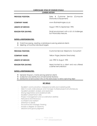 CURRICULUM VITAE OF CHARLES STAALS 
CAREER HISTORY 
Charles Staals 
0827461179 email: vibeagra@gmail.com 
PREVIOUS POSITION: 
Sales & Customer Service (Computer 
Stationery & Equipment) 
COMPANY NAME: 
www.BusinessImages.co.za 
LENGTH OF SERVICE: 
August 1993 To September 1995 
REASON FOR LEAVING: Small environment with a lot of challenges 
but financially insecure. 
DUTIES & RESPONSIBILITIES: 
 Cold Canvassing, creating a database & serving external clients 
 Meeting of monthly individual targets 
______________________________________________________________________________________ 
PREVIOUS POSITION: 
Customer Services Telephonic Consultant 
COMPANY NAME: 
Yellow Pages (Maister Directories) 
LENGTH OF SERVICE: 
July 1990 To August 1993 
REASON FOR LEAVING: Head Hunted by a client and was offered 
a better remuneration 
DUTIES & RESPONSIBILITIES: 
 General Enquiry’s, mainly serving external clients 
 Collection and distribution of Call Center Statistics 
 Distribution of all incorrect info on the data base to data capturing dept 
MY SKILLS 
· Excellent communication, interpersonal skills and marketing skills 
· Able to work under pressure and manage multiple projects simultaneously 
· Excellent problem analysis and resolution 
· Strong negotiation and analytical skills 
· Excellent presentation skills 
· Project management and co-ordination abilities 
· Persuasive and tenacious 
· Confident and resilient 
· Attention to detail 
· Pro-active and strategic thinking 
· Possess a degree of creativity 
· Decisive and good judgment 
 