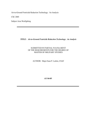 Air-to-Ground Fratricide Reduction Technology: An Analysis
CSC 2005
Subject Area Warfighting
TITLE: Air-to-Ground Fratricide Reduction Technology: An Analysis
SUBMITTED IN PARTIAL FULFILLMENT
OF THE REQUIREMENTS FOR THE DEGREE OF
MASTER OF MILITARY STUDIES
AUTHOR: Major Sean P. Larkin, USAF
AY 04-05
 