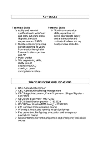 KEY SKILLS
TechnicalSkills
 Ability and relevant
qualifications to write/read
and carry out crane plans,
lift plans, erection
sequences and RAMS
 Steel erection/engineering
career spanning 18 years
from erectorthrough site
foreman to site supervisor
and AP
 Plater welder
 Site engineering skills,
ability to read
engineering/CAD
drawings, use of
dumpy/laser level etc
PersonalSkills
 Good communication
skills, a practical pro
active approach to safety
and a team player and
motivator I believe are my
bestpersonal attributes.
TRADE RELEVANT QUALIFICATIONS
 C&G Agricultural engineer
 C&G Agricultural workshop management
 CPCS Appointed person,Crane Supervisor, Slinger/Signaler -
01372329
 CSCS Site Supervisor - 01372329
 CSCS Steel Erectorgrade A - 01372329
 CSCS Plater Welder(MMA & mig) – 01372329
 2.9t Compactcrane operators course
 Working at height and harness inspection license
 Fire prevention, fire fighting, evacuation and emergency
procedures course
 Counter terrorism event management and emergencyprocedure
course.
 