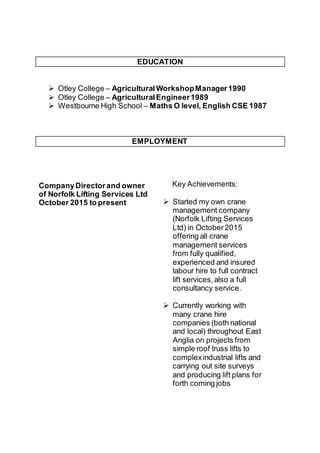 EDUCATION
 Otley College – AgriculturalWorkshopManager1990
 Otley College – AgriculturalEngineer1989
 Westbourne High School – Maths O level, English CSE 1987
EMPLOYMENT
CompanyDirectorand owner
of Norfolk Lifting Services Ltd
October 2015 to present
Key Achievements:
 Started my own crane
management company
(Norfolk Lifting Services
Ltd) in October2015
offering all crane
management services
from fully qualified,
experienced and insured
labour hire to full contract
lift services,also a full
consultancy service.
 Currently working with
many crane hire
companies (both national
and local) throughout East
Anglia on projects from
simple roof truss lifts to
complexindustrial lifts and
carrying out site surveys
and producing lift plans for
forth coming jobs
 