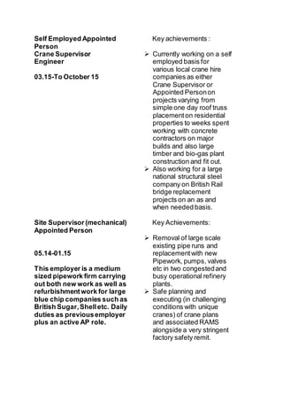 Self Employed Appointed
Person
Crane Supervisor
Engineer
03.15-To October 15
Site Supervisor (mechanical)
Appointed Person
05.14-01.15
This employer is a medium
sized pipework firm carrying
out both new work as well as
refurbishmentwork for large
blue chip companies such as
British Sugar,Shelletc. Daily
duties as previousemployer
plus an active AP role.
Key achievements :
 Currently working on a self
employed basis for
various local crane hire
companies as either
Crane Supervisor or
Appointed Personon
projects varying from
simple one day roof truss
placementon residential
properties to weeks spent
working with concrete
contractors on major
builds and also large
timber and bio-gas plant
construction and fit out.
 Also working for a large
national structural steel
company on British Rail
bridge replacement
projects on an as and
when needed basis.
Key Achievements:
 Removal of large scale
existing pipe runs and
replacementwith new
Pipework, pumps, valves
etc in two congestedand
busy operational refinery
plants.
 Safe planning and
executing (in challenging
conditions with unique
cranes) of crane plans
and associated RAMS
alongside a very stringent
factory safety remit.
 