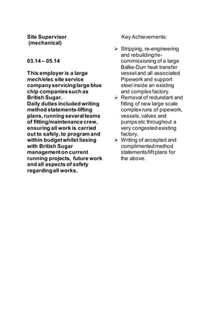Site Supervisor
(mechanical)
03.14 – 05.14
This employer is a large
mech/elec site service
companyservicinglarge blue
chip companiessuch as
British Sugar.
Daily duties included writing
method statements-lifting
plans,running severalteams
of fitting/maintenancecrew,
ensuring all work is carried
out to safely,to program and
within budgetwhilst liasing
with British Sugar
managementon current
running projects, future work
and all aspects of safety
regardingall works.
Key Achievements:
 Stripping, re-engineering
and rebuilding/re-
commissioning of a large
Balke-Durr heat transfer
vesseland all associated
Pipework and support
steel inside an existing
and complexfactory.
 Removal of redundant and
fitting of new large scale
complexruns of pipework,
vessels,valves and
pumps etc throughout a
very congested existing
factory.
 Writing of accepted and
complimentedmethod
statements/liftplans for
the above.
 