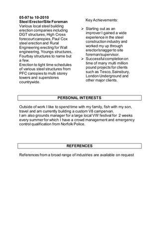 05-97 to 10-2010
Steel Erector/Site Foreman
Various local steel building
erection companies including
DGT structures, High Cross
forecourtcanopies,Paul Cox
steel erectionand Rural
Engineering erecting for Wall
engineering, Youngs structures,
Fourbay structures to name but
a few.
Erection to tight time schedules
of various steel structures from
PFC canopies to multi storey
towers and superstores
countrywide.
Key Achievements:
 Starting out as an
improver I gained a wide
experience in the steel
construction industry and
worked my up through
erector/snaggerto site
foreman/supervisor.
 Successfulcompletionon
time of many multi million
pound projects for clients
such as Tesco,Sainsbury,
London Underground and
other major clients.
PERSONAL INTERESTS
Outside of work I like to spend time with my family, fish with my son,
travel and am currently building a custom V8 campervan.
I am also grounds manager for a large local VW festival for 2 weeks
every summerfor which I have a crowd management and emergency
control qualification from Norfolk Police.
REFERENCES
References from a broad range of industries are available on request
 