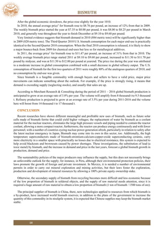 BISMUTH
14
After the global economic slowdown, the price rose slightly for the year 1010.
In 2010, the annual average price5
for bismuth rose to $8.76 per pound, an increase of 12% from that in 2009.
The weekly bismuth price started the year at $7.35 to $8.00 per pound, it was $8.00 to $8.25 per pound in March
2010, and generally rose throughout the year to ﬁnish December at $9.10 to $9.60 per pound.
Very limited evidence suggests that bismuth demand in 2010 (884 metric tons) will be significantly higher than
in 2009 (820 metric tons). The Third Quarter 2010 U.S. bismuth consumption for each major end-use is practically
identical to the Second Quarter 2010 consumption. When the final 2010 consumption is released, it is likely to show
a major bounce-back from 2009 for chemical end-uses but less so for metallurgical additives.
In 2011, the average price5
for bismuth rose to $11.47 per pound, an increase of 31% from that in 2010. The
weekly average bismuth price range started 2011 at $9.10 to $9.60 per pound, increased to $11.50 to $11.70 per
pound by midyear, and was at $11.50 to $12.00 per pound at yearend. The price rise during the year was attributed
to a moderate increase in global consumption combined with a small decrease in global refinery output. The U.S.
consumption of bismuth for the first two quarters of 2011 were roughly 80% of the analogous quarters of 2010, and
no consumption by end-use was given.
Since bismuth is a fungible commodity with enough buyers and sellers to have a valid price, major price
movements can indicate something about the outlook. For example, if the price is strongly rising, it means that
demand is exceeding supply (neglecting stocks), and usually that sales are up.
According to Merchant Research & Consulting during the period of 2011 – 2016 global bismuth production is
anticipated to grow at an average rate of 3.8% per year. The volume will amplify from 8 thousand t to 9.5 thousand
t. Refinery production is projected to grow at an average rate of 3.5% per year during 2011-2016 and the volume
here will boost from 14 thousand t to 17 thousand t.
Recent researches have shown different meaningful and profitable new uses of bismuth, such as future solar
cells made of bismuth ferrite that could yield higher voltages; the replacement of water by bismuth as a coolant
material for the nuclear reactors, eliminates the large high pressure vessels and piping needed to contain the reactor
coolant, allowing a more compact reactor, furthermore, the reactor can produce energy continuously and with fewer
personnel; with a number of countries eyeing nuclear power generation afresh, particularly in relation to safety after
the latest nuclear emergency in Japan, Bismuth may come into its own in this sector, too. Additionally, the high
temperature superconductors made of bismuth-strontium-calcium-copper-oxide superconducting ceramic, carry
more electricity in a smaller space with practically no losses due to electrical resistance, this system is expected to
help avoid blackouts and brownouts caused by power shortages. These investigations, the substitution of lead (a
toxic metal) by bismuth, and the increase in demand and price in the last years, forecast a global bismuth growth in
production, demand and price.
The sustainability policies of the major producers may influence the supply, but this does not necessarily brings
an unfavorable outlook for the supply; for instance, in Peru, although their environmental protection policies, their
laws promote the growth of foreign and private investment. In Mexico, it is needed a number of environmental
permits in order to carry out mineral exploration and mining activities, but their laws foster the exploration,
production and development of mineral resources by allowing a 100% private equity ownership stake.
Otherwise, the secondary supply of bismuth from recycling becomes more difficult and less economic because
of the low proportion of bismuth in soldered objects, and the supply of raw material needs attention, since it is
required a huge amount of raw material to obtain a low proportion of bismuth (1 ton of bismuth / 1500 tons of ore).
The principal supplier of bismuth is China, there, new technologies applied to resources from which bismuth is
a by-product, have increased world bismuth reserves; in addition to the plans of the government to increase the
quantity of this commodity in its stockpile system, it is expected that Chinese supplies may keep the bismuth market
stable.
 