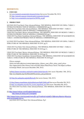 1. END USES
[a] www.lenntech.com/periodic/elements/bi.htm (last access November 9th, 2012)
[b] http://minerals.usgs.gov/minerals/pubs/commodity/bismuth/
[c] http://www.asianmetal.com/report/en/2007Bi_en.pdf
2. PRODUCTION
[d] USGS 2010 Year Book: China Advanced Release. THE MINERAL INDUSTRY OF CHINA. TABLE 1:
ESTIMATED PRODUCTION OF MINERAL COMMODITIES pg.18;
USGS 2010 Year Book: Perù Advanced Release. THE MINERAL INDUSTRY OF PERU’. TABLE 1:
ESTIMATED PRODUCTION OF MINERAL COMMODITIES pg.9;
USGS 2010 Year Book: Mexico Advanced Release. THE MINERAL INDUSTRY OF MEXICO. TABLE 1:
ESTIMATED PRODUCTION OF MINERAL COMMODITIES pg.7;
USGS 2010 Year Book: Kazakhstan Advanced Release. THE MINERAL INDUSTRY OF KAZAKHSTAN.
TABLE 1: ESTIMATED PRODUCTION OF MINERAL COMMODITIES pg.6
[e] USGS 2010 Year Book: China Advanced Release. THE MINERAL INDUSTRY OF CHINA. TABLE 2:
STRUCTURE OF THE MINERAL INDUSTRY IN 2010 pg.21;
USGS 2010 Year Book: Perù Advanced Release. THE MINERAL INDUSTRY OF PERU’. TABLE 2:
STRUCTURE OF THE MINERAL INDUSTRY IN 2010 pg.11;
USGS 2010 Year Book: Mexico Advanced Release. THE MINERAL INDUSTRY OF MEXICO. TABLE 2:
STRUCTURE OF THE MINERAL INDUSTRY IN 2010 pg.10;
USGS 2010 Year Book: Kazakhstan Advanced Release. THE MINERAL INDUSTRY OF KAZAKHSTAN.
TABLE 2: STRUCTURE OF THE MINERAL INDUSTRY IN 2010 pg.8
[f]www.strategic-
metal.com/index.php/news/content/appreciation_chinese_yuan_effect_minor_metal_prices
How Appreciation of the Chinese Yuan will Effect Minor Metal Prices: Part II. The Impact on Minor
& Strategic Metals. (last access December 24th, 2012)
[g]http://www.innovateus.net/earth-matters/what-bismuth (last access December 18th, 2012);
http://en.wikipedia.org/wiki/Bismuth#Occurrence_and_production
[h] http://en.wikipedia.org/wiki/Bismuth (last access January 14th, 2013)
[i] http://www.umweltdaten.de/publikationen/fpdf-l/2491.pdf (last access December 9th, 2012)
[j] http://en.wikipedia.org/wiki/Tar_Creek_Superfund_site (last access December 9th, 2012)
[k] USGS 2010 Year Book: China Advanced Release. THE MINERAL INDUSTRY OF CHINA.
Pg2
[l] http://www.hnbiye.com/English/default.asp
http://www.jin-wang.com.cn/english/
http://www.hnszy.com/szyweb/menuEn.go?method=styleEn1&&menuName=Aboutus
www.torchmetals.com.cn
[m] USGS 2010 Year Book: Perù Advanced Release. Pg.2
 