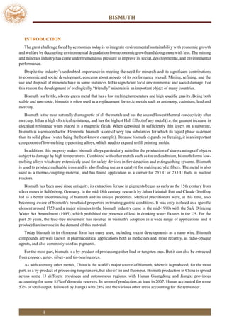 BISMUTH
2
The great challenge faced by economies today is to integrate environmental sustainability with economic growth
and welfare by decoupling environmental degradation from economic growth and doing more with less. The mining
and minerals industry has come under tremendous pressure to improve its social, developmental, and environmental
performance.
Despite the industry’s undoubted importance in meeting the need for minerals and its significant contributions
to economic and social development, concerns about aspects of its performance prevail. Mining, refining, and the
use and disposal of minerals have in some instances led to significant local environmental and social damage. For
this reason the development of ecologically “friendly” minerals is an important object of many countries.
Bismuth is a brittle, silvery-green metal that has a low melting temperature and high specific gravity. Being both
stable and non-toxic, bismuth is often used as a replacement for toxic metals such as antimony, cadmium, lead and
mercury.
Bismuth is the most naturally diamagnetic of all the metals and has the second lowest thermal conductivity after
mercury. It has a high electrical resistance, and has the highest Hall Effect of any metal (i.e. the greatest increase in
electrical resistance when placed in a magnetic field). When deposited in sufficiently thin layers on a substrate,
bismuth is a semiconductor. Elemental bismuth is one of very few substances for which its liquid phase is denser
than its solid phase (water being the best-known example). Because bismuth expands on freezing, it is an important
component of low-melting typesetting alloys, which need to expand to fill printing molds.
In addition, this property makes bismuth alloys particularly suited to the production of sharp castings of objects
subject to damage by high temperatures. Combined with other metals such as tin and cadmium, bismuth forms low-
melting alloys which are extensively used for safety devices in fire detection and extinguishing systems. Bismuth
is used to produce malleable irons and is also finding use as a catalyst for making acrylic fibers. The metal is also
used as a thermo-coupling material, and has found application as a carrier for 235 U or 233 U fuels in nuclear
reactors.
Bismuth has been used since antiquity, its extraction for use in pigments began as early as the 15th century from
silver mines in Schönberg, Germany. In the mid-18th century, research by Johan Heinrich Pott and Claude Geoffroy
led to a better understanding of bismuth and its unique properties. Medical practitioners were, at this time, also
becoming aware of bismuth's beneficial properties in treating gastric conditions. It was only isolated as a specific
element around 1753 and a major stimulus to the bismuth industry came in the mid-1990s with the Safe Drinking
Water Act Amendment (1995), which prohibited the presence of lead in drinking water fixtures in the US. For the
past 20 years, the lead-free movement has resulted in bismuth's adoption in a wide range of applications and it
produced an increase in the demand of this material.
Today bismuth in its elemental form has many uses, including recent developments as a nano wire. Bismuth
compounds are well known in pharmaceutical applications both as medicines and, more recently, as radio-opaque
agents, and also commonly used as pigments.
For the most part, bismuth is a by-product of processing either lead or tungsten ores. But it can also be extracted
from copper-, gold-, silver- and tin-bearing ores.
As with so many other metals, China is the world's major source of bismuth, where it is produced, for the most
part, as a by-product of processing tungsten ore, but also of tin and fluorspar. Bismuth production in China is spread
across some 13 different provinces and autonomous regions, with Hunan Guangdong and Jiangxi provinces
accounting for some 85% of domestic reserves. In terms of production, at least in 2007, Hunan accounted for some
57% of total output, followed by Jiangxi with 28% and the various other areas accounting for the remainder.
 