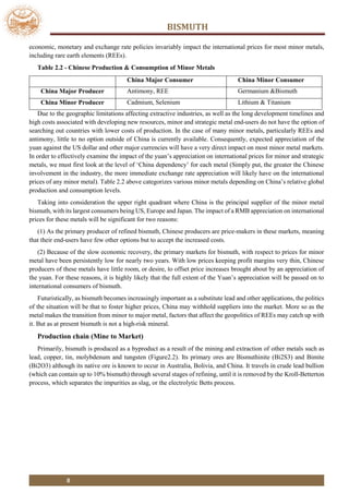 BISMUTH
8
economic, monetary and exchange rate policies invariably impact the international prices for most minor metals,
including rare earth elements (REEs).
Table 2.2 - Chinese Production & Consumption of Minor Metals
China Major Consumer China Minor Consumer
China Major Producer Antimony, REE Germanium &Bismuth
China Minor Producer Cadmium, Selenium Lithium & Titanium
Due to the geographic limitations affecting extractive industries, as well as the long development timelines and
high costs associated with developing new resources, minor and strategic metal end-users do not have the option of
searching out countries with lower costs of production. In the case of many minor metals, particularly REEs and
antimony, little to no option outside of China is currently available. Consequently, expected appreciation of the
yuan against the US dollar and other major currencies will have a very direct impact on most minor metal markets.
In order to effectively examine the impact of the yuan’s appreciation on international prices for minor and strategic
metals, we must first look at the level of ‘China dependency’ for each metal (Simply put, the greater the Chinese
involvement in the industry, the more immediate exchange rate appreciation will likely have on the international
prices of any minor metal). Table 2.2 above categorizes various minor metals depending on China’s relative global
production and consumption levels.
Taking into consideration the upper right quadrant where China is the principal supplier of the minor metal
bismuth, with its largest consumers being US, Europe and Japan. The impact of a RMB appreciation on international
prices for these metals will be significant for two reasons:
(1) As the primary producer of refined bismuth, Chinese producers are price-makers in these markets, meaning
that their end-users have few other options but to accept the increased costs.
(2) Because of the slow economic recovery, the primary markets for bismuth, with respect to prices for minor
metal have been persistently low for nearly two years. With low prices keeping profit margins very thin, Chinese
producers of these metals have little room, or desire, to offset price increases brought about by an appreciation of
the yuan. For these reasons, it is highly likely that the full extent of the Yuan’s appreciation will be passed on to
international consumers of bismuth.
Futuristically, as bismuth becomes increasingly important as a substitute lead and other applications, the politics
of the situation will be that to foster higher prices, China may withhold suppliers into the market. More so as the
metal makes the transition from minor to major metal, factors that affect the geopolitics of REEs may catch up with
it. But as at present bismuth is not a high-risk mineral.
Production chain (Mine to Market)
Primarily, bismuth is produced as a byproduct as a result of the mining and extraction of other metals such as
lead, copper, tin, molybdenum and tungsten (Figure2.2). Its primary ores are Bismuthinite (Bi2S3) and Bimite
(Bi2O3) although its native ore is known to occur in Australia, Bolivia, and China. It travels in crude lead bullion
(which can contain up to 10% bismuth) through several stages of refining, until it is removed by the Kroll-Betterton
process, which separates the impurities as slag, or the electrolytic Betts process.
 