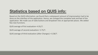 Statistics based on QUIS info:
Based on the QUIS information, we found that a subsequent amount of improvisation had to be
done on the interface of the application. Hence, we changed the complete look and feel of the
application. We made use of radio buttons and dropdown lists at appropriate places. We added
few new functions.
QUIS average of first evaluation= 4.91/7.
QUIS average of second evaluation= 5.75/7.
QUIS average of third evaluation (after Changes) = 6.58/7.
 