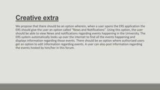 Creative extra
We propose that there should be an option wherein, when a user opens the ERS application the
ERS should give the user an option called “News and Notifications”. Using this option, the user
should be able to view News and notifications regarding events happening in the University. The
ERS system automatically looks up over the internet to find all the events happening and
displays information regarding those events. There should be an option where authorized users
get an option to edit information regarding events. A user can also post information regarding
the events hosted by him/her in this forum.
 