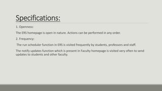 Specifications:
1. Openness:
The ERS homepage is open in nature. Actions can be performed in any order.
2. Frequency:
The run scheduler function in ERS is visited frequently by students, professors and staff.
The notify updates function which is present in Faculty homepage is visited very often to send
updates to students and other faculty.
 