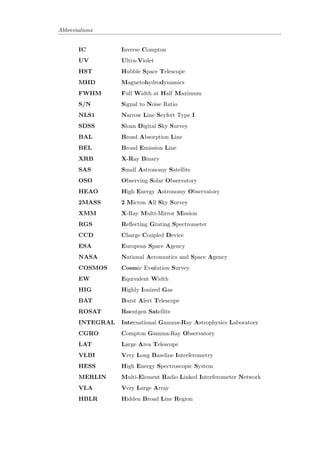 Contents 
Declaration i 
Abstract ii 
Acknowledgements iii 
List of Figures vii 
List of Tables ix 
Abbreviations x 
1 Introduction 1 
1.1 The History of AGNs . . . . . . . . . . . . . . . . . . . . . . . . . . . . . . 1 
1.2 Active Galactic Nuclei . . . . . . . . . . . . . . . . . . . . . . . . . . . . . 1 
1.3 The Taxonomy of AGNs . . . . . . . . . . . . . . . . . . . . . . . . . . . . 2 
1.3.1 Seyferts . . . . . . . . . . . . . . . . . . . . . . . . . . . . . . . . . 3 
1.3.2 Quasars and QSOs . . . . . . . . . . . . . . . . . . . . . . . . . . . 3 
1.3.3 Radio Galaxies . . . . . . . . . . . . . . . . . . . . . . . . . . . . . 5 
1.3.3.1 Radio Quiet . . . . . . . . . . . . . . . . . . . . . . . . . 6 
1.3.3.2 Radio Loud . . . . . . . . . . . . . . . . . . . . . . . . . . 6 
1.3.4 Blazars . . . . . . . . . . . . . . . . . . . . . . . . . . . . . . . . . 8 
1.3.4.1 BL Lacerate Objects . . . . . . . . . . . . . . . . . . . . . 8 
1.3.4.2 Optically Violent Variable Quasars . . . . . . . . . . . . . 9 
1.3.5 LINERs . . . . . . . . . . . . . . . . . . . . . . . . . . . . . . . . . 9 
2 Non-Thermal Processes 12 
2.1 Basic Radiative Transfer . . . . . . . . . . . . . . . . . . . . . . . . . . . . 12 
2.2 Synchrotron Radiation . . . . . . . . . . . . . . . . . . . . . . . . . . . . . 13 
2.2.1 Emission by a Single Electron in a Magnetic Field . . . . . . . . . 13 
2.2.2 Synchrotron Emission by a Power Law Distribution of Electrons . 14 
2.2.3 Synchrotron Self-Absorption . . . . . . . . . . . . . . . . . . . . . 15 
2.2.4 Polarization . . . . . . . . . . . . . . . . . . . . . . . . . . . . . . . 15 
2.2.5 Synchrotron Sources in AGNs . . . . . . . . . . . . . . . . . . . . . 16 
2.2.6 Faraday Rotation . . . . . . . . . . . . . . . . . . . . . . . . . . . . 17 
2.3 Thomson Scattering . . . . . . . . . . . . . . . . . . . . . . . . . . . . . . 18 
iv 
 