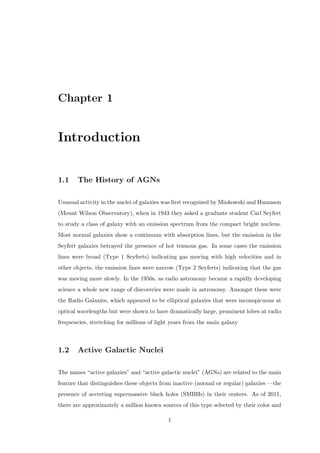cation . . . . . . . . . . . . . . . . . . . . . . . 36 
4.3.1 Fanaro-Riley Class I (FR-I) . . . . . . . . . . . . . . . . . . . . . 36 
4.3.2 Fanaro-Riley Class II (FR-II) . . . . . . . . . . . . . . . . . . . . 37 
4.4 Radio Lobes and Jets . . . . . . . . . . . . . . . . . . . . . . . . . . . . . 39 
4.4.1 The Generation of Jets . . . . . . . . . . . . . . . . . . . . . . . . 40 
4.4.2 The Formation of Radio Lobes . . . . . . . . . . . . . . . . . . . . 40 
4.4.3 Accelerating the Charged Particles in the Jets . . . . . . . . . . . . 42 
4.4.4 Superluminal Velocities . . . . . . . . . . . . . . . . . . . . . . . . 43 
5 The Optical-UV Regime 44 
5.1 History . . . . . . . . . . . . . . . . . . . . . . . . . . . . . . . . . . . . . 44 
5.2 Spectrum . . . . . . . . . . . . . . . . . . . . . . . . . . . . . . . . . . . . 44 
5.2.1 The Optical-UV Continuum and the Accretion Disk . . . . . . . . 45 
5.3 Observations in the Optical-UV Region . . . . . . . . . . . . . . . . . . . 47 
5.4 Discovery by Optical-UV Properties . . . . . . . . . . . . . . . . . . . . . 51 
6 The X-Ray Regime 54 
6.1 History . . . . . . . . . . . . . . . . . . . . . . . . . . . . . . . . . . . . . 54 
6.2 Probing the Innermost Regions . . . . . . . . . . . . . . . . . . . . . . . . 55 
6.3 The X-Ray Spectrum of AGNs . . . . . . . . . . . . . . . . . . . . . . . . 56 
6.4 Lineless AGNs . . . . . . . . . . . . . . . . . . . . . . . . . . . . . . . . . 59 
6.5 The Central Obscuration . . . . . . . . . . . . . . . . . . . . . . . . . . . 61 
6.6 Detection and Observations of AGN in X-Rays . . . . . . . . . . . . . . . 62 
6.6.1 X-Ray Observations of AGNs . . . . . . . . . . . . . . . . . . . . . 62 
6.6.2 Discovery by X-Ray Properties . . . . . . . . . . . . . . . . . . . . 62 
7 The 
-Ray Regime 64 
7.1 History . . . . . . . . . . . . . . . . . . . . . . . . . . . . . . . . . . . . . 64 
 