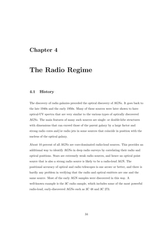 ed at this point but likely 
candidates are the infrared-luminous IRAS AGN (Hough et al., 1991, Sanders 
et al., 1989, Wills et al., 1992), which may show a predominance of Type II 
optical spectra. 
1.3.3.2 Radio Loud 
Usually attributed to AGNs with unipolar/bipolar, relativistic jets beaming out of 
their centers, the radio emission from radio-loud active galaxies is synchrotron 
emission, as inferred from its very smooth, broad-band nature and strong polarization. 
This implies that the radio-emitting plasma contains, at least, electrons with 
relativistic speeds (Lorentz factors of  104) and magnetic  