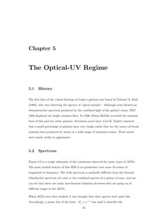 Chapter 1. Introduction 
1.3.4.2 Optically Violent Variable Quasars 
Almost similar to BL Lacs, OVVs are typically much more luminous and may display 
broad emission lines in their spectra. The currently best known example of an OVV is 
3C 279. 
1.3.5 LINERs 
LINERs (Low Ionization Nuclear Emission-line Regions) are types of active galaxies 
that have very low luminosities in their nuclei, but with fairly strong emission lines of 
low-ionization species, such as the forbidden lines of [O I] and [N II]. The Spectra of 
LINERs seem similar to the low-luminosity end of the Seyfert II class, and LINER 
signatures are detected in many (most of) spiral galaxies in high-sensivity studies. 
These low-ionization lines are also detectable in starburst galaxies and in H II regions 
and hence it is sometimes dicult to distinguish between LINERs and starburst 
galaxies. In the local universe, they are found in about one-third of all galaxies brighter 
Figure 1.7: The UV spectrum of NGC 4594 LINER observed using the HST FOS. 
(Nicholson et al., 1998) 
than B = 15.5 mag. This is larger than the number of local high-ionization AGNs by a 
factor of 10 or more. Local high-ionization AGNs and LINERs are present in galaxies 
with similar bulge luminosities and sizes, neutral hydrogen gas (H I) contents, optical 
colors, and stellar masses. Given a certain galaxy type and stellar mass, LINERs are 
9 
 