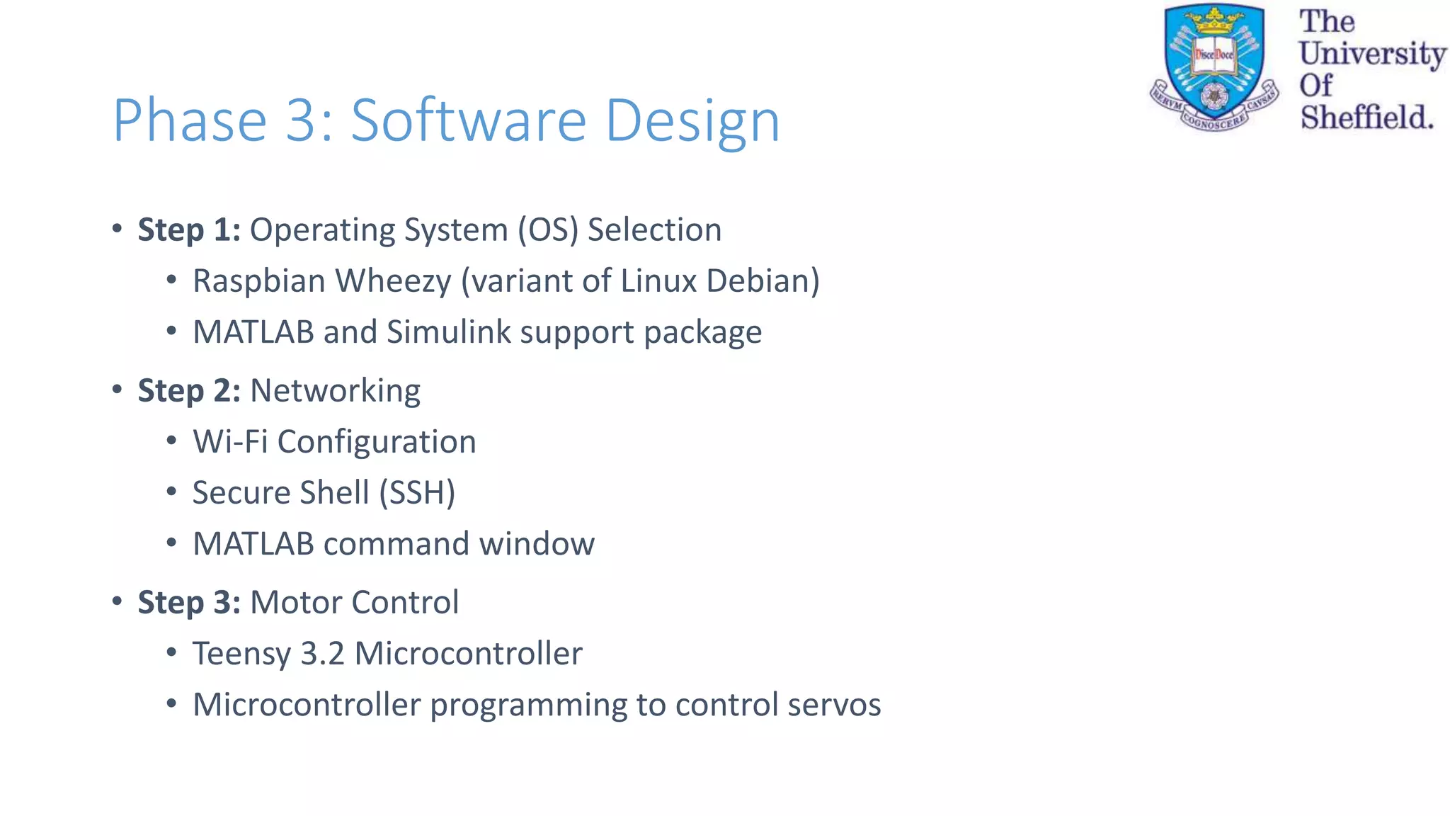Phase 3: Software Design
• Step 1: Operating System (OS) Selection
• Raspbian Wheezy (variant of Linux Debian)
• MATLAB and Simulink support package
• Step 2: Networking
• Wi-Fi Configuration
• Secure Shell (SSH)
• MATLAB command window
• Step 3: Motor Control
• Teensy 3.2 Microcontroller
• Microcontroller programming to control servos
 