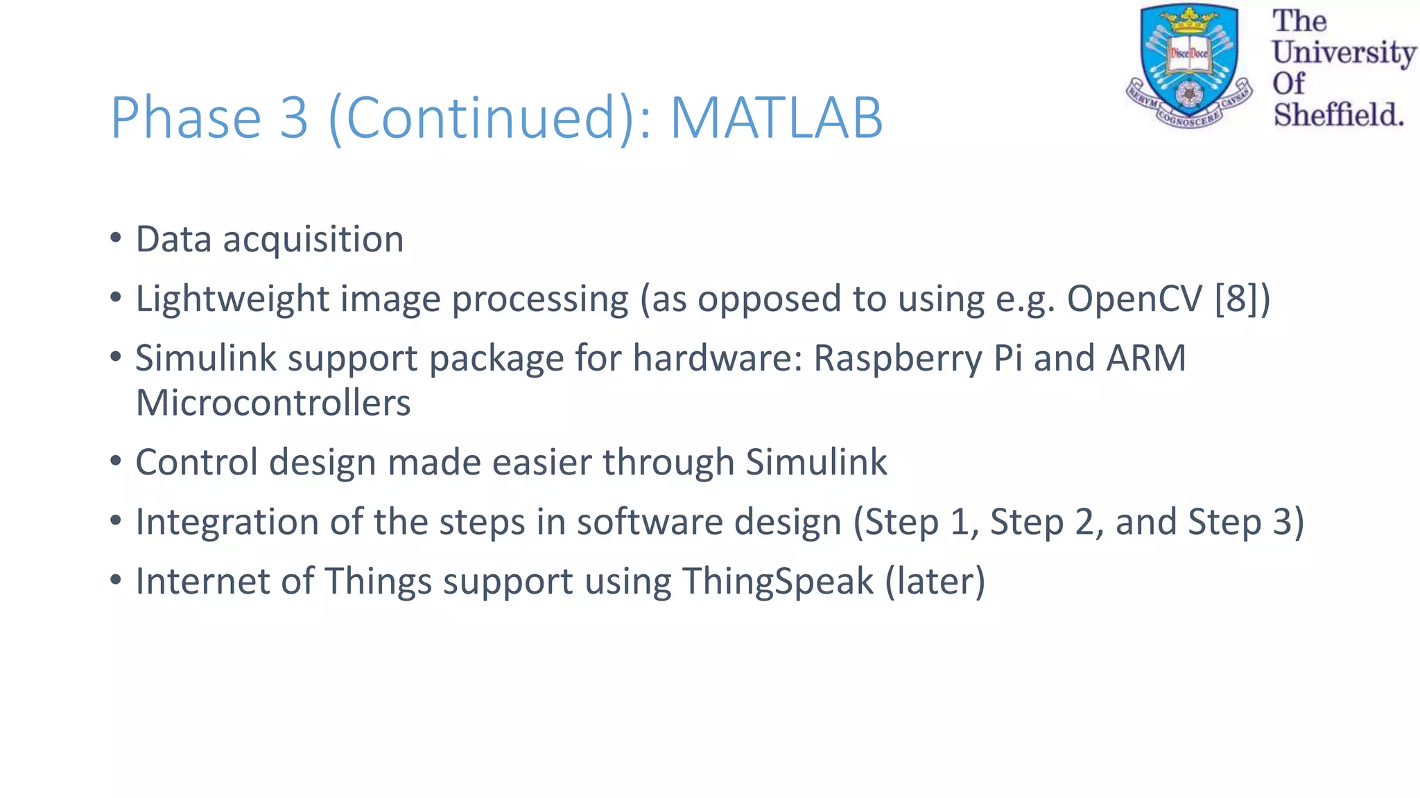 Phase 3 (Continued): MATLAB
• Data acquisition
• Lightweight image processing (as opposed to using e.g. OpenCV [8])
• Simulink support package for hardware: Raspberry Pi and ARM
Microcontrollers
• Control design made easier through Simulink
• Integration of the steps in software design (Step 1, Step 2, and Step 3)
• Internet of Things support using ThingSpeak (later)
 